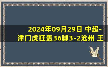 2024年09月29日 中超-津门虎狂轰36脚3-2沧州 王秋明2射1传+绝杀谢维军破门